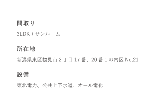 間取り3LDK+サンルーム所在地新潟県東区物見山2丁目17番、20番1の内区No,21設備東北電力、公共上下水道、オール電化